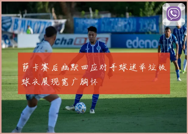 萨卡赛后幽默回应对手球迷举垃圾球衣展现宽广胸怀