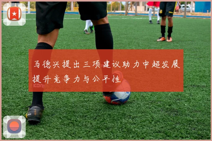 马德兴提出三项建议助力中超发展提升竞争力与公平性