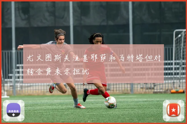 尤文图斯关注基耶萨和马特塔但对转会费表示担忧