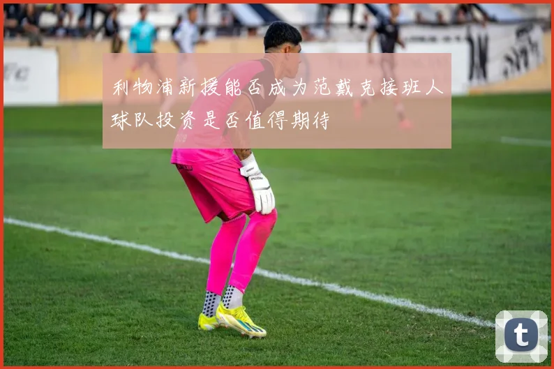 利物浦新援能否成为范戴克接班人球队投资是否值得期待