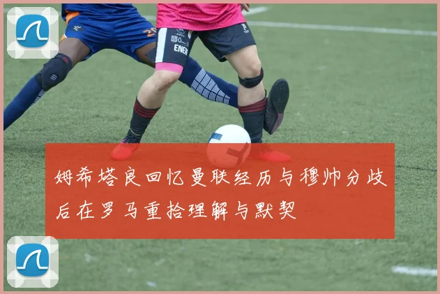 姆希塔良回忆曼联经历与穆帅分歧后在罗马重拾理解与默契