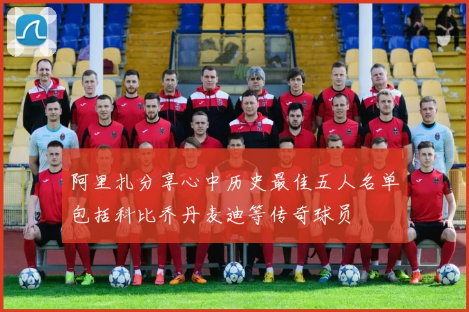 阿里扎分享心中历史最佳五人名单包括科比乔丹麦迪等传奇球员