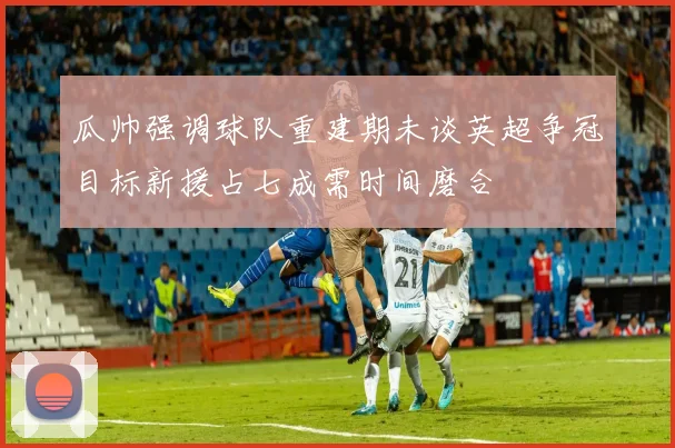瓜帅强调球队重建期未谈英超争冠目标新援占七成需时间磨合