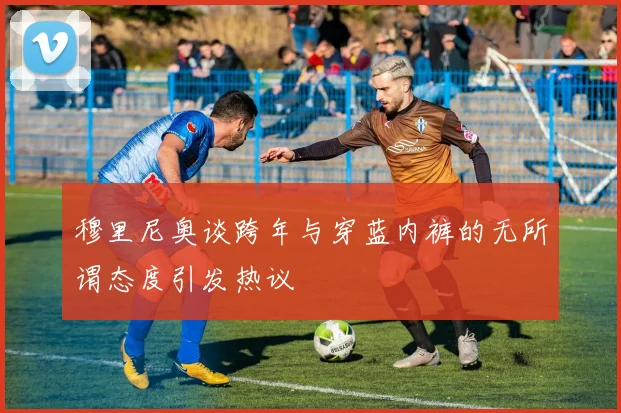 穆里尼奥谈跨年与穿蓝内裤的无所谓态度引发热议