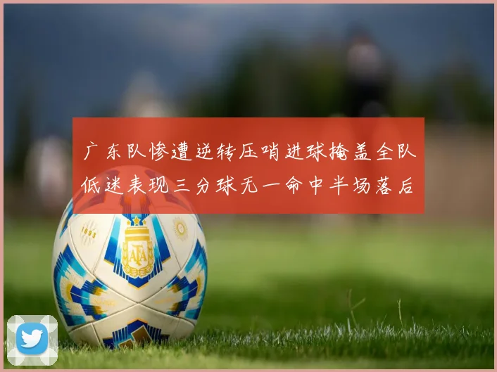 广东队惨遭逆转压哨进球掩盖全队低迷表现三分球无一命中半场落后26分