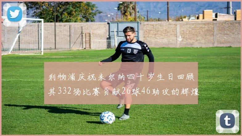 利物浦庆祝米尔纳四十岁生日回顾其332场比赛贡献26球46助攻的辉煌历程