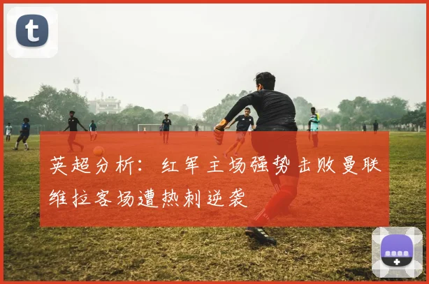 英超分析：红军主场强势击败曼联维拉客场遭热刺逆袭