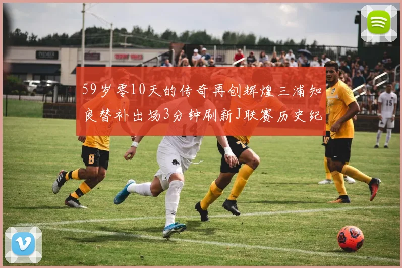 59岁零10天的传奇再创辉煌三浦知良替补出场3分钟刷新J联赛历史纪录