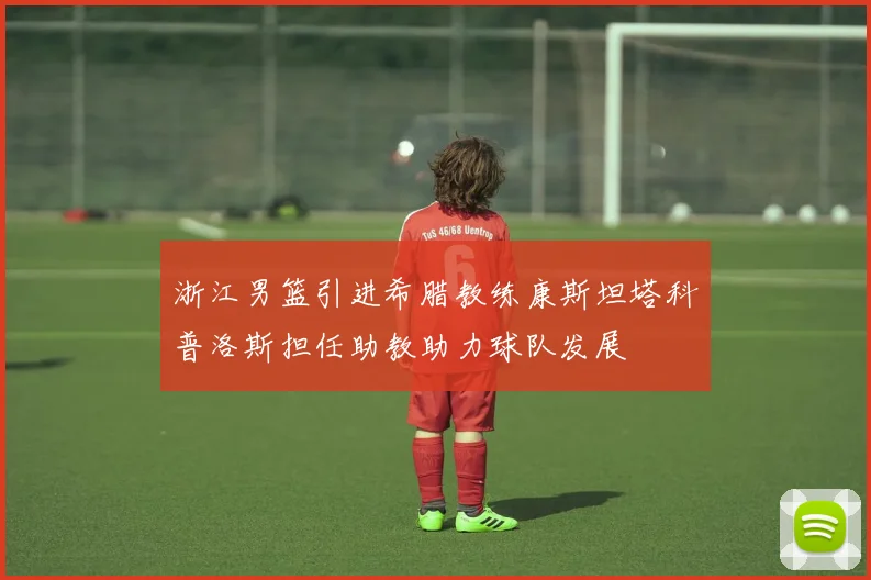 浙江男篮引进希腊教练康斯坦塔科普洛斯担任助教助力球队发展