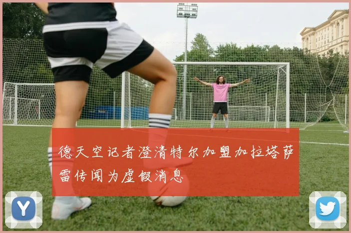 德天空记者澄清特尔加盟加拉塔萨雷传闻为虚假消息