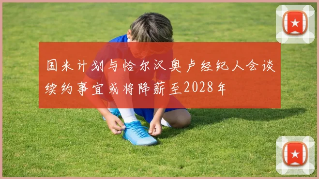 国米计划与恰尔汉奥卢经纪人会谈续约事宜或将降薪至2028年