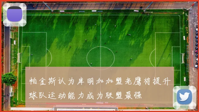 帕金斯认为库明加加盟老鹰将提升球队运动能力成为联盟最强