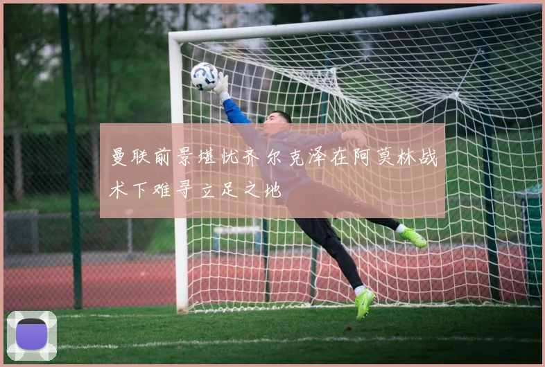 曼联前景堪忧齐尔克泽在阿莫林战术下难寻立足之地