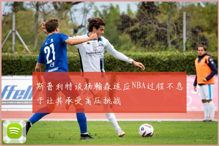 斯普利特谈杨瀚森适应NBA过程不急于让其承受高压挑战