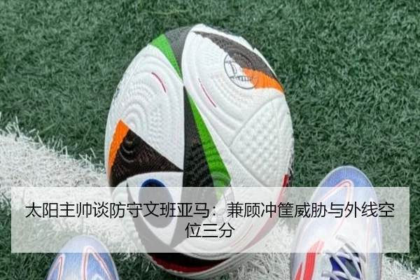 太阳主帅谈防守文班亚马：兼顾冲筐威胁与外线空位三分
